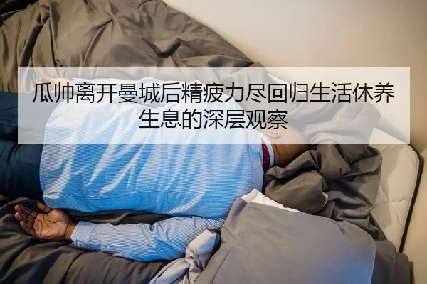 瓜帅离开曼城后精疲力尽回归生活休养生息的深层观察